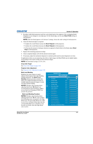 Page 79Section 3: Operation
Mirage WU-L User Manual3-41020-100774-01 Rev. 2 (4-2012)
5. Re-adjust width (both projectors) until the overly bright band at the midpoint of the overlapping blends 
disappears or just changes to very light gray. For the shared edge, use the same Blend Width setting on 
each projector. 
NOTE: If the best blend appears to be between 2 settings, choose the wider setting for both projectors.
6. Check the blend and adjust as required: 
• To lighten the overall blend, increase the Blend...