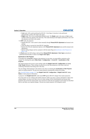 Page 843-46Mirage WU-L User Manual020-100774-01 Rev. 2 (4-2012)
Section 3: Operation
•Cool mode: LED control performed by BCLOC. Color Space Correction is also performed 
electronically to achieve the target color space.
•Bright mode: This is the recommended (default) mode. The Bright mode is the same as Cool, except 
multiple LEDs may operate at the same time. This mode should provide brighter performance, but it will 
also generate more heat in the system. 
•In OFF mode, the projector:
• Disables BCLOC. Color...