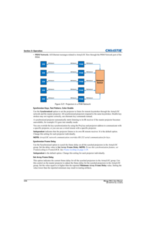 Page 923-54Mirage WU-L User Manual020-100774-01 Rev. 2 (4-2012)
Section 3: Operation
•PHM Network: All Ethernet messages related to ArrayLOC flow through the PHM Network port of the 
PHM.
 Figure 3-21  Projectors in a PHM Network
Synchronize Keys, Test Pattern, Color Enable
Use the Synchronized option to set the projector to listen for remote keystrokes through the ArrayLOC 
network and the master projector. All synchronized projectors respond to the same keystrokes. Double key 
strokes may not register...