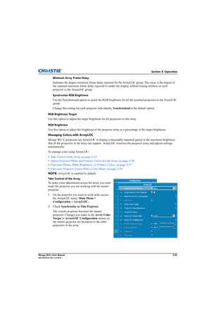 Page 93Section 3: Operation
Mirage WU-L User Manual3-55020-100774-01 Rev. 2 (4-2012)
Minimum Array Frame Delay
Indicates the largest minimum frame delay reported for the ArrayLOC group. The value is the largest of 
the reported minimum frame delay required to render the display without tearing artifacts on each 
projector in the ArrayLOC group.
Synchronize RGB Brightness
Use the Synchronized option to synch the RGB brightness for all the synched projectors in the ArrayLOC 
group.
Change this setting for each...