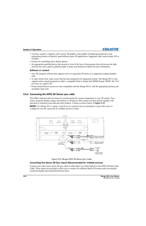 Page 1003-62Mirage WU-L User Manual020-100774-01 Rev. 2 (4-2012)
Section 3: Operation
• A source, usually a computer with a stereo 3D graphics card capable of displaying progressive scan 
(alternating frames) of OpenGL quad buffered stereo 3D applications. Suggested video cards include ATI or 
NVIDIA. 
• Emitter for controlling active shutter glasses.
• An appropriate qualified device that mounts in front of the lens of the projector that will process the light 
from the lens into a passive polarized light....