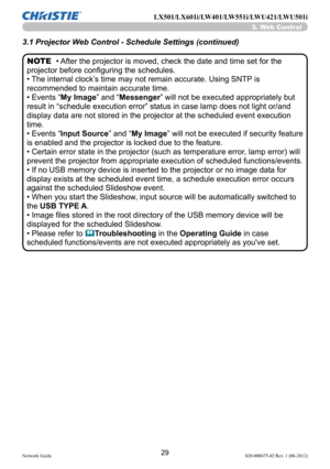 Page 3129Network Guide020-000475-02 Rev. 1 (06-2012)
LX501/LX601i/LW401/LW551i/LWU421/LWU501i
• After the projector is moved, check the date and time set for the 
projector before configuring the schedules. 
• The internal clock’s time may not remain accurate. Using SNTP is 
recommended to maintain accurate time.
• Events “My Image” and “Messenger ” will not be executed appropriately but 
result in “schedule execution error” status in case lamp does not light or/and 
display data are not stored in the projector...