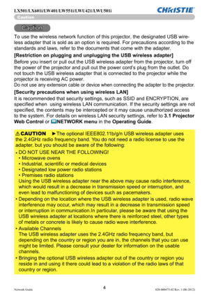 Page 64Network Guide020-000475-02 Rev. 1 (06-2012)
LX501/LX601i/LW401/LW551i/LWU421/LWU501i
Caution
Caution
To use the wireless network function of this projector, the designated USB wire-
less adapter that is sold as an option is required. For precautions according to the 
standards and laws, refer to the documents that come with the adapter.
[Restriction on plugging and unplugging the USB wireless adapter]
Before you insert or pull out the USB wireless adapter from the projector, turn off 
the power of the...