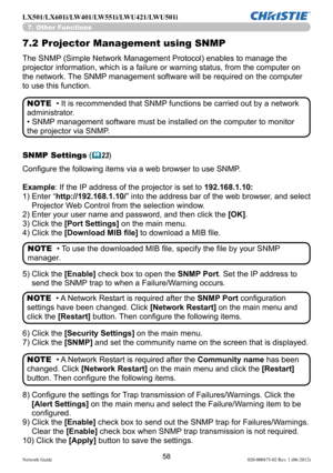 Page 6058Network Guide020-000475-02 Rev. 1 (06-2012)
LX501/LX601i/LW401/LW551i/LWU421/LWU501i
7.2 Projector Management using SNMP
The SNMP (Simple Network Management Protocol) enables to manage the 
projector information, which is a failure or warning status, from the co\
mputer on 
the network. The SNMP management software will be required on the computer 
to use this function. 
• It is recommended that SNMP functions be carried out by a network 
administrator. 
• SNMP management software must be installed on...