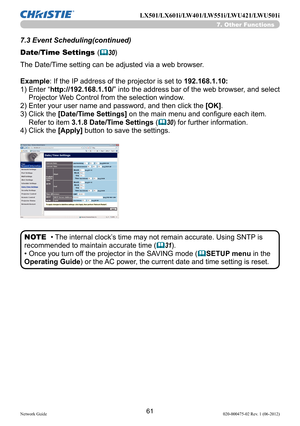 Page 6361Network Guide020-000475-02 Rev. 1 (06-2012)
LX501/LX601i/LW401/LW551i/LWU421/LWU501i
7.3 Event Scheduling(continued)
Date/Time Settings (
&30)
• The internal clock’s time may not remain accurate. Using SNTP is
recommended to maintain accurate time (
&31).
• Once you turn off the projector in the SAVING mode (
&SETUP menu in the 
Operating Guide ) or the AC power, the current date and time setting is reset.
NOTE
The Date/Time setting can be adjusted via a web browser.
Example: If the IP address of the...