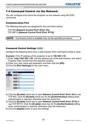 Page 6462Network Guide020-000475-02 Rev. 1 (06-2012)
LX501/LX601i/LW401/LW551i/LWU421/LWU501i
7.4  Command Control via the Network
You can configure and control the projector via the network using RS-232C 
commands.
Communication Port
The following two ports are assigned for the command control.
Command Control Settings  (
&22)
4)   Click the [Enable] check box to open Network Control Port1 (Port: 23) to use 
TCP #23. Click the [Enable] check box for the [Authentication]  setting when 
authentication is...