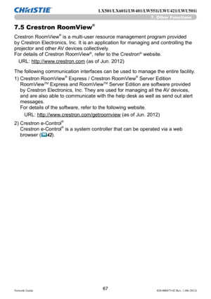 Page 6967Network Guide020-000475-02 Rev. 1 (06-2012)
LX501/LX601i/LW401/LW551i/LWU421/LWU501i
7. Other Functions
7.5  Crestron RoomView®
Crestron RoomView® is a multi-user resource management program provided 
by Crestron Electronics, Inc. It is an application for managing and controlling the 
projector and other AV devices collectively. 
For details of Crestron RoomView
®, refer to the Crestron® website.
URL: http://www.crestron.com (as of Jun. 2012)
The following communication interfaces can be used to manage...