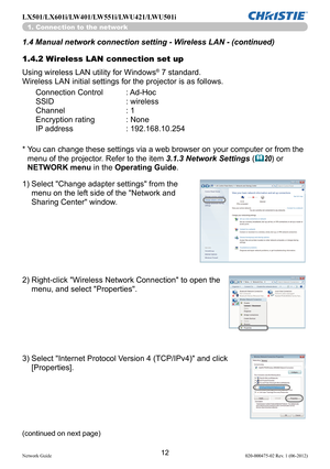 Page 1412Network Guide020-000475-02 Rev. 1 (06-2012)
LX501/LX601i/LW401/LW551i/LWU421/LWU501i
1. Connection to the network
1.4.2 Wireless LAN connection set up
Using wireless LAN utility for Windows
® 7 standard.
Wireless LAN initial settings for the projector is as follows. 1.4 Manual network connection setting - Wireless LAN - (continued)
Connection Control   : Ad-Hoc
SSID   : wireless 
Channel   : 1
Encryption rating   : None
IP address   : 192.168.10.254
*    You can change these settings via a web browser...