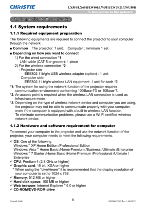 Page 75Network Guide020-000475-02 Rev. 1 (06-2012)
LX501/LX601i/LW401/LW551i/LWU421/LWU501i
1. Connection to the network
1.1 System requirements
1. Connection to the network
The following equipments are required to connect the projector to your computer 
through the network.
■ Common    The projector: 1 unit,    Computer : minimum 1 set
■ Depending on how you want to connect
1)  For the wired connection  *1  
 LAN cable (CAT-5 or greater): 1 piece 
2)   For the wireless connection  *2  
- Projector side...