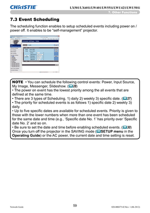 Page 6159Network Guide020-000475-02 Rev. 1 (06-2012)
LX501/LX601i/LW401/LW551i/LWU421/LWU501i
7.3 Event Scheduling
The scheduling function enables to setup scheduled events including power on / 
power off. It enables to be “self-management” projector. 
• You can schedule the following control events: Power, Input Source, 
My Image, Messenger, Slideshow. (
&28)
• The power on event has the lowest priority among the all events that are 
defined at the same time. 
• There are 3 types of Scheduling, 1) daily 2)...