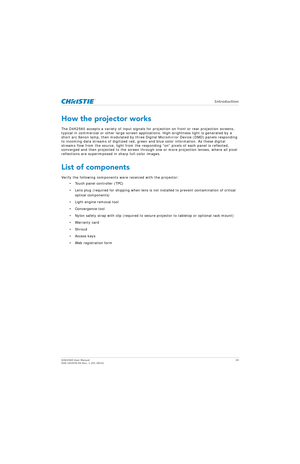 Page 19   Introduction
D4K2560 User Manual19
020-101076-04 Rev. 1 (01-2015)
How the projector works
The D4K2560 accepts a variety of input signals for projection on front or rear projection screens, 
typical in commercial or other large screen applications. High-brightness light is generated by a 
short arc Xenon lamp, then modulated by three Digi tal Micromirror Device (DMD) panels responding 
to incoming data streams of digitized red, green and blue color information. As these digital 
streams flow from the...