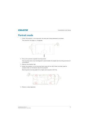 Page 30   Installation and Setup
D4K2560 User Manual30
020-101076-04 Rev. 1 (01-2015)
Portrait mode
1. Orient the projector in the frame with th e lamp door facing downward (as shown).
The maximum tilt angle is ±15 degrees.
2. Set up the customer-supplied mounting frame.  The mounting frame must be designed to acco mmodate the weight and mounting provisions of 
the projector.
3. Remove the projector feet.
4. Attach the projector to the mounting frame using the four M12 holes (normally used for  projector feet)...