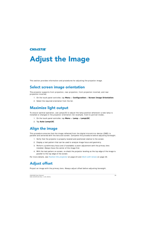 Page 36D4K2560 User Manual36
020-101076-04 Rev. 1 (01-2015)
Adjust the Image
This section provides information and proc edures for adjusting the projector image.
Select screen image orientation
The projector supports front projection, rear pr ojection, front projection inverted, and rear 
projection inverted.
1. On the touch panel controller, tap  Menu > Configuration  > Screen Image Orientation .
2. Select the required orientation from the list.
Maximize light output
To ensure optimal operation, use LampLOC to...