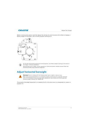 Page 37   Adjust the Image
D4K2560 User Manual37
020-101076-04 Rev. 1 (01-2015)
Select a framing test pattern and then adjust the vertical (A) and horizontal (B) offsets to display a 
square image on the screen, with minimal projector aiming error.  
Adjust horizontal boresight
The purpose of boresight adjustment is to balance the tilt of the lens mount to compensate for screen-to-
projector tilt.
i
For the best optical performance an d minimal keystone, use offsets instead of aiming at the center of 
the...