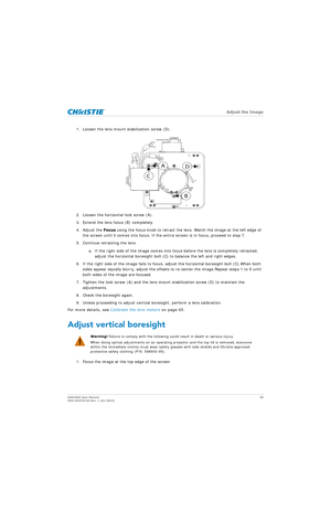 Page 38   Adjust the Image
D4K2560 User Manual38
020-101076-04 Rev. 1 (01-2015)
1. Loosen the lens mount stabilization screw (D).
2. Loosen the horizontal lock screw (A).
3. Extend the lens focus (B) completely.
4. Adjust the  Focus using the focus knob to retract the lens. Watch the image at the left edge of 
the screen until it comes into focus. If the entire screen is in focus, proceed to step 7.
5. Continue retracting the lens.
a. If the right side of the image comes into fo cus before the lens is...