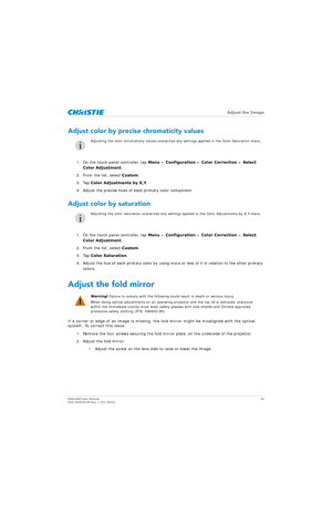 Page 42   Adjust the Image
D4K2560 User Manual42
020-101076-04 Rev. 1 (01-2015)
Adjust color by precise chromaticity values
1. On the touch panel controller, tap  Menu > Configuration  > Color Correction  > Select 
Color Adjustment .
2. From the list, select Custom .
3. Tap  Color Adjustments by X,Y .
4. Adjust the precise hues of each primary color component.
Adjust color by saturation
1. On the touch panel controller, tap  Menu > Configuration  > Color Correction  > Select 
Color Adjustment .
2. From the...