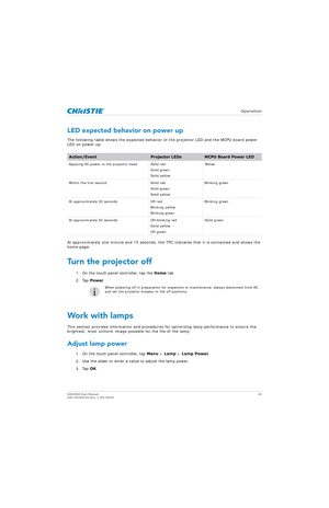 Page 45   Operation
D4K2560 User Manual45
020-101076-04 Rev. 1 (01-2015)
LED expected behavior on power up
The following table shows the expected behavior  of the projector LED and the MCPU board power 
LED on power up:
At approximately one minute and 15 seconds, the TP C indicates that it is connected and shows the 
home page.
Turn the projector off
1. On the touch panel controller, tap the  Home tab.
2. Tap  Power.
Work with lamps
This section provides information and procedures  for optimizing lamp...