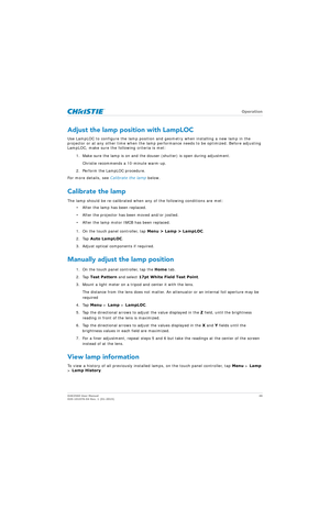 Page 46   Operation
D4K2560 User Manual46
020-101076-04 Rev. 1 (01-2015)
Adjust the lamp position with LampLOC
Use LampLOC to configure the lamp position and geometry when installing a new lamp in the 
projector or at any other time when the lamp performance needs to be optimized. Before adjusting 
LampLOC, make sure the following criteria is met:
1. Make sure the lamp is on and the dous er (shutter) is open during adjustment. 
Christie recommends a 10-minute warm-up.
2. Perform the LampLOC procedure.
For more...