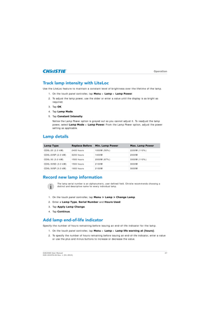 Page 47   Operation
D4K2560 User Manual47
020-101076-04 Rev. 1 (01-2015)
Track lamp intensity with LiteLoc
Use the LiteLoc feature to maintain a constant level of brightness over the lifetime of the lamp.
1. On the touch panel controller, tap  Menu > Lamp  > Lamp Power .
2. To adjust the lamp power, use the slider or enter a value until the display is as bright as  required.
3. Tap  OK.
4. Tap  Lamp Mode .
5. Tap  Constant Intensity .
Notice the Lamp Power option is greyed out so  you cannot adjust it. To...