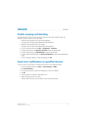 Page 49   Operation
D4K2560 User Manual49
020-101076-04 Rev. 1 (01-2015)
Enable warping and blending
Use edge blending to combine several projecte d images into one single, seamless image. Use 
warping to project images on any surface shape.
1. Create the warp and blend files using the Twist applicationFor details, see the  Twist 2.0 User Manual (P/N: 020-101380-xx) .
2. Upload the warp and blend files to the projector. For details, see the  Twist 2.0 User Manual (P/N: 020-101380-xx) .
3. On the touch panel...