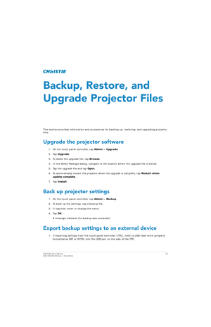 Page 54D4K2560 User Manual54
020-101076-04 Rev. 1 (01-2015)
Backup, Restore, and 
Upgrade Projector Files
This section provides information and procedures  for backing up, restoring, and upgrading projector 
files.
Upgrade the projector software
1. On the touch panel controller, tap  Admin > Upgrade .
2. Tap  Upgrade .
3. To select the upgrade file, tap  Browse.
4. In the Select Package dialog, navigate to th e location where the upgrade file is stored.
5. Tap the upgrade file and tap  Open.
6. To automatically...