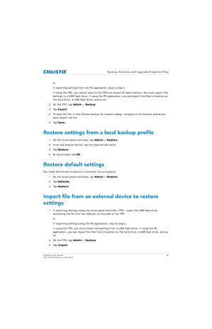Page 55   Backup, Restore, and Upgrade Projector Files
D4K2560 User Manual 55
020-101076-04 Rev. 1 (01-2015)
or
If exporting settings from the PC application, skip to step 2.
If using the TPC, you cannot save to the TPC’s on-board CF flash memory. You must export the 
settings to a USB flash drive. If using the PC app lication, you can export the files to location on 
the hard drive, a USB flash drive, and so on.
2. On the TPC, tap  Admin > Backup.
3. Tap  Export.
4. To save the file, in the Choose backup file...