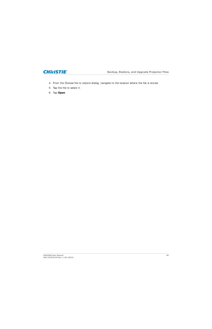 Page 56   Backup, Restore, and Upgrade Projector Files
D4K2560 User Manual 56
020-101076-04 Rev. 1 (01-2015)
4. From the Choose file to restore dialog, naviga te to the location where the file is stored.
5. Tap the file to select it.
6. Tap  Open.
      