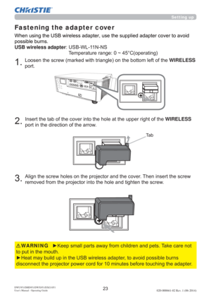 Page 25DWU951/DHD951/DWX951/DXG1051 
Users Manual - Operating Guide020-000661-02 Rev. 1 (06-2014)
KHWIRELESS
SRUW
7D E
WKHWIRELESS
SRUWLQWKHGLUHFWLRQRIWKHDUURZ
$OLJQWKHVFUHZKROHVRQWKHSURMHFWRUDQGWKHFRYHU7KHQLQVHUWWKHVFUHZ
UHPRYHGIURPWKHSURMHFWRULQWRWKHKROHDQGWLJKWHQWKHVFUHZ
Fastening the adapter cover
y.HHSVPDOOSDUWVDZD\IURPFKLOGUHQDQGSHWV7DNHFDUHQRW
WRSXWLQWKHPRXWK
y+HDWPD\EXLOGXSLQWKH86%ZLUHOHVVDGDSWHUWRDYRLGSRVVLEOHEXUQV...