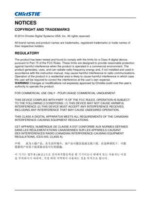 Page 3NOTICES
COPYRIGHT AND TRADEMARKS
© 2014 Christie Digital Systems USA, Inc. All rights reserved.
All brand names and product names are trademarks, registered trademarks \
or trade names of 
their respective holders.
REGULATORY
The product has been tested and found to comply with the limits for a Cl\
ass A digital device, 
pursuant to Part 15 of the FCC Rules. These limits are designed to provi\
de reasonable protection 
against harmful interference when the product is operated in a commercia\
l...