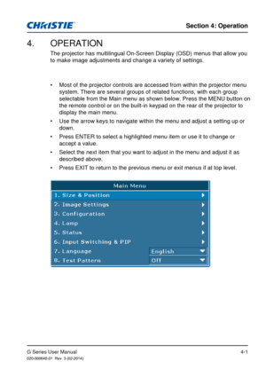 Page 30G Series User Manual020-000648-01  Rev. 3 (02-2014)
Section 4: Operation
4-1
4.  OPERATION
The projector has multilingual On-Screen Display (OSD) menus that allo\
w you 
to make image adjustments and change a variety of settings.
• Most of the projector controls are accessed from within the projector me\
nu 
system. There are several groups of related functions, with each group 
selectable from the Main menu as shown below. Press the MENU button on 
the remote control or on the built-in keypad on the...