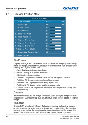 Page 31G Series User Manual020-000648-01  Rev. 3 (02-2014)
Section 4: Operation
4-2
4.1  Size and Position Menu
Size Presets
Display an image with the detected size, or resize the image by maximizing 
either the height, width or both, or resize to the maximum size possible\
 while 
keeping the original aspect ratio. 
y Auto: Display with the detected size.
 
y Native: Display in its native resolution.
 
y 4:3: Retain 4:3 aspect ratio.
 
y Letterbox: Display with the black borders on the top and bottom.
 
y Full...