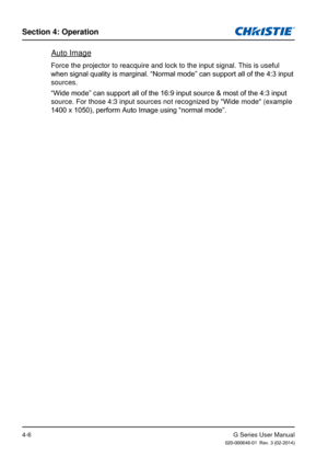 Page 35G Series User Manual020-000648-01  Rev. 3 (02-2014)
Section 4: Operation
4-6
Auto Image
Force the projector to reacquire and lock to the input signal. This is u\
seful 
when signal quality is marginal. “Normal mode” can support all of the 4:3 input 
sources.
“Wide mode” can support all of the 16:9 input source & most of the 4:3 input 
source. For those 4:3 input sources not recognized by "Wide mode" (exam\
ple 
1400 x 1050), perform Auto Image using “normal mode”. 