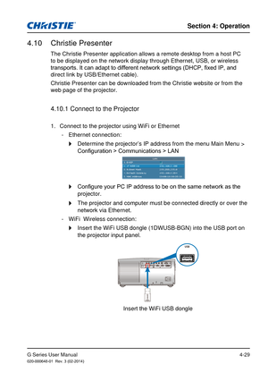 Page 58G Series User Manual020-000648-01  Rev. 3 (02-2014)
Section 4: Operation
4-29
4.10  Christie Presenter
The Christie Presenter application allows a remote desktop from a host P\
C 
to be displayed on the network display through Ethernet, USB, or wireles\
s 
transports. It can adapt to different network settings (DHCP, fixed IP, and 
direct link by USB/Ethernet cable).
Christie Presenter can be downloaded from the Christie website or from t\
he 
web page of the projector. 
4.10.1 Connect to the Projector...