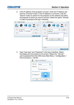 Page 62G Series User Manual020-000648-01  Rev. 3 (02-2014)
Section 4: Operation
4-33
2.  If the IP address of the projector is known, enter the IP address and click the "Connect" button. If the IP address is not known, click the 
"Search" button to search for the projector on the network and select 
the projector to which you want to connect. Select the option "Directly"\
 
in order to proceed to the log in interface.
3.  Input “User type” and “Password” in the log-in interface. Select...