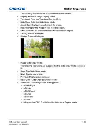 Page 68G Series User Manual020-000648-01  Rev. 3 (02-2014)
Section 4: Operation
4-39
The following operations are supported in the operation UI.
 
y Display: Enter the Image Display Mode.
 
y Thumbnail: Enter the Thumbnail Display Mode.
 
y SlideShow: Enter the Slide Show Mode.
 
y Actual Size: Display in actual size of the image.
 
y Best Fit: Display the image in best fit to the screen.
 
y EXIFDisp OFF/On: Enable/Disable EXIF information display.
 
y +90deg: Rotate 90 degree.
 
y -90deg: Rotate -90 degree....