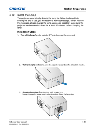 Page 70G Series User Manual020-000648-01  Rev. 3 (02-2014)
Section 4: Operation
4-41
The projector automatically detects the lamp life. When the lamp life is\
 
nearing the end of use, you will receive a warning message. "When you se\
e 
this message, please change the lamp as soon as possible." Make sure the\
 
projector has been cooled down for at least 30 minutes before changing t\
he 
lamp. 
4.12  Install the Lamp
1.  Turn off the lamp: Turn the projector OFF and disconnect the power cord....