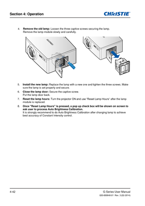 Page 71G Series User Manual020-000648-01  Rev. 3 (02-2014)
Section 4: Operation
4-42
4. Remove the old lamp: Loosen the three captive screws securing the lamp. 
Remove the lamp module slowly and carefully.
5.  Install the new lamp:  Replace the lamp with a new one and tighten the three screws. Make 
sure the lamp is set properly and secure.
6.  Close the lamp door:  Secure the captive screw. 
Put the lamp door back.
7.  Reset the lamp hours: Turn the projector ON and use “Reset Lamp Hours ” after the lamp...