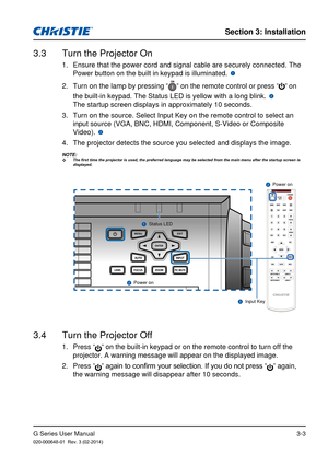 Page 20G Series User Manual020-000648-01  Rev. 3 (02-2014)
Section 3: Installation
3-3
3.3  Turn the Projector On
1.  Ensure that the power cord and signal cable are securely connected. The \
Power button on the built in keypad is illuminated. 12345678910111213141516171819202.  Turn on the lamp by pressing “” on the remote control or press “” on 
the built-in keypad. The Status LED is yellow with a long blink. 
1234567891011121314151617181920 
The startup screen displays in approximately 10 seconds. 
3.  Turn...