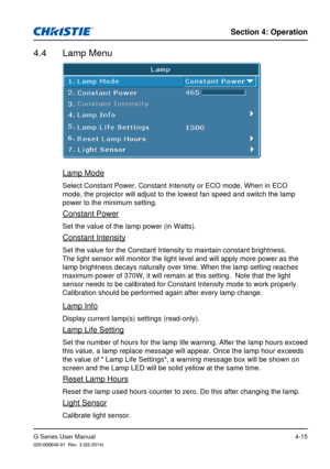 Page 44G Series User Manual020-000648-01  Rev. 3 (02-2014)
Section 4: Operation
4-15
4.4  Lamp Menu
Lamp Mode
Select Constant Power, Constant Intensity or ECO mode. When in ECO 
mode, the projector will adjust to the lowest fan speed and switch the l\
amp 
power to the minimum setting.
Constant Power
Set the value of the lamp power (in Watts).
Constant Intensity
Set the value for the Constant Intensity to maintain constant brightness\
. 
The light sensor will monitor the light level and will apply more power \...