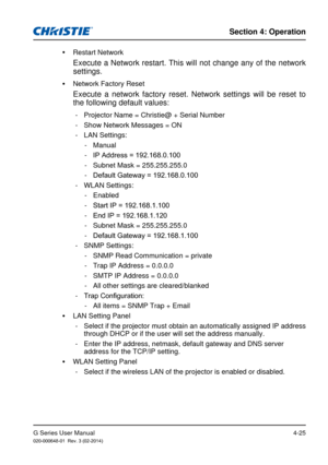 Page 54G Series User Manual020-000648-01  Rev. 3 (02-2014)
Section 4: Operation
4-25
 
y Restart Network
Execute a Network restart. This will not change any of the network 
settings.
 
y Network Factory Reset
Execute a network factory reset. Network settings will be reset to 
the following default values:
 - Projector Name = Christie@ + Serial Number
 - Show Network Messages = ON
 - LAN Settings:
 - Manual
 -IP Address = 192.168.0.100
 - Subnet Mask = 255.255.255.0
 - Default Gateway = 192.168.0.100
 - WLAN...