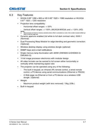 Page 81G Series User Manual020-000648-01  Rev. 3 (02-2014)
Section 6: Specifications
6-7
 
y WXGA 0.65" 1280 x 800 or HD 0.65" 1920 × 1080 resolution or WUXGA 
0.67" 1920 × 1200 resolution
 
y Projection lens compatibility:
 
-
Horizontal offset ranges: +/-20%
 
-
Vertical offset ranges: +/-100% (WUXGA/WXGA) and +/-120% (HD)
 
y Dynamic aperture enabled (full white to full dark contrast ratio): 500\
0:1 
(Nominal)
 
y Dual Processing Warp Module for edge blending and geometric correction. \...