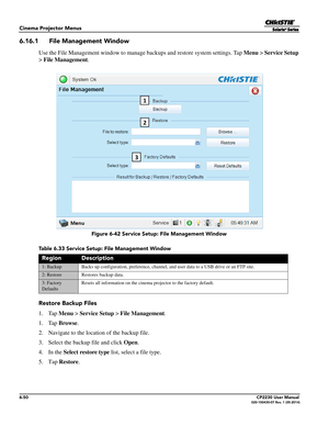 Page 1126-50CP2230 User Manual020-100430-07 Rev. 1 (05-2014)
Cinema Projector Menus
6.16.1 File Management Window
Use the File Management window to manage backups and restore system settings. Tap Menu > Service Setup 
>  File Management .
Table 6.33 Service Setup: File Management Window
Restore Backup Files
1. Tap Menu > Service Setup  > File Management
.
1. Tap  Browse. 
2. Navigate to the location of the backup file.
3. Select the backup file and click  Open.
4. In the  Select restore type  list, select a file...