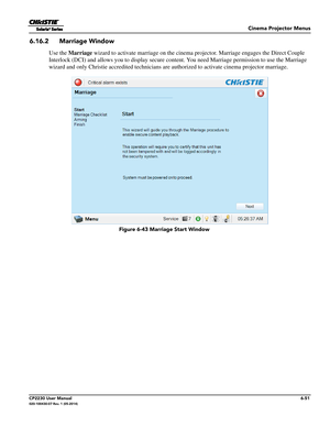 Page 113Cinema Projector Menus
CP2230 User Manual6-51020-100430-07 Rev. 1 (05-2014)
6.16.2 Marriage Window
Use the Marriage  wizard to activate marriage on the cinema projector. Marriage engages the Direct Couple 
Interlock (DCI) and allows you to display secure conten t. You need Marriage permission to use the Marriage 
wizard and only Christie accredited technicians are  authorized to activate cinema projector marriage.
 Figure 6-43 Marriage Start Window 
