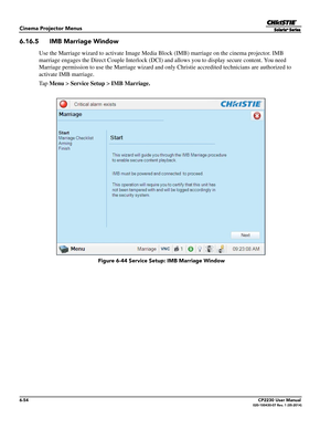 Page 1166-54CP2230 User Manual020-100430-07 Rev. 1 (05-2014)
Cinema Projector Menus
6.16.5 IMB Marriage Window
Use the Marriage wizard to activate Image Media Block (IMB) marriage on the cinema projector. IMB 
marriage engages the Direct Couple  Interlock (DCI) and allows you to display secure content. You need 
Marriage permission to use the Marriage wizard and only Christie accredited technicians are authorized to 
activate IMB marriage.
Ta p   Menu  > Service Setup  > IMB Marriage.
 Figure 6-44 Service Se...