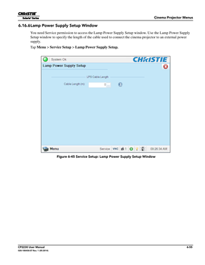 Page 117Cinema Projector Menus
CP2230 User Manual6-55020-100430-07 Rev. 1 (05-2014)
6.16.6Lamp Power Supply Setup Window
You need Service permission to access the Lamp Power Supply Setup window. Use the Lamp Power Supply 
Setup window to specify the length of the cable used to connect the cinema projector to an external power 
supply. 
Ta p   Menu >  Service Setup  > Lamp Power Supply Setup.
 Figure 6-45 Service Setup:  Lamp Power Supply Setup Window 