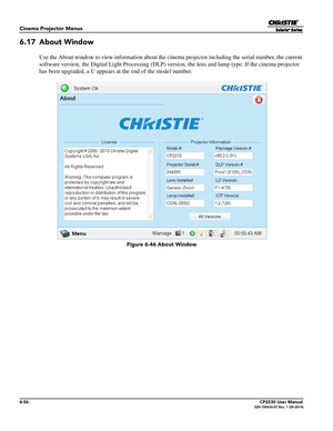 Page 1186-56CP2230 User Manual020-100430-07 Rev. 1 (05-2014)
Cinema Projector Menus
6.17 About Window
Use the About window to view information about the cinema projector including the serial number, the current 
software version, the Digital Light Processing (DLP) vers ion, the lens and lamp type. If the cinema projector 
has been upgraded, a U appears at  the end of the model number.
 Figure 6-46 About Window 