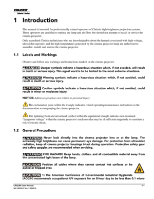 Page 13CP2230 User Manual1-1020-100430-07 Rev. 1 (05-2014)
1 Introduction
This manual is intended for professionally trained operators of Christie high-brightness projection systems. 
These operators are qualified to replace the lamp and air filter, but should not attempt to install or service the 
cinema projector.
Only accredited Christie technicians who are knowledgeab le about the hazards associated with high-voltage, 
ultraviolet exposure, and the high te mperatures generated by the cinema projector lamp...