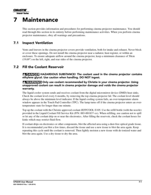 Page 121CP2230 User Manual7-1020-100430-07 Rev. 1 (05-2014)
7 Maintenance
This section provides information and procedures for performing cinema projector maintenance. You should 
read through this section  in its entirety before performing maintenance activities.  When you perform cinema 
projector maintenance, obey all warnings and precautions.
7.1 Inspect Ventilation
Vents and louvers in the cinema projec tor covers provide ventilation, both for intake and exhaust. Never block 
or cover these openings. Do not...