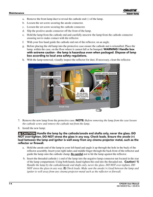 Page 1247-4CP2230 User Manual020-100430-07 Rev. 1 (05-2014)
Maintenance
a. Remove the front lamp duct to reveal the cathode end (-) of the lamp.
b. Loosen the set screw secu ring the anode connector.
c. Loosen the set screw securing the cathode connector.
d. Slip the positive anode connector off the front of the lamp.
e. Hold the lamp from the cathode end and carefu lly unscrew the lamp from the cathode connector 
ensuring not to make co ntact with the reflector.
f. With your free hand guide the cathode  end out...