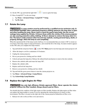 Page 1267-6CP2230 User Manual020-100430-07 Rev. 1 (05-2014)
Maintenance
14. On the TPC, tap and hold the light bulb   icon to ignite the lamp.
15. Run a LampLOC™ on the new lamp: a. Tap Menu  > Advanced Setup  > LampLOC™ Setup.
b. Tap  Do Auto .
7.7 Rotate the Lamp
 1) Lamp rotation must be performed by  a qualified service technician only. 2) 
EXPLOSION HAZARD! Wear authorized protective  clothing whenever the lamp door is open 
and when handling the lamp. Never twist or  bend the quartz lamp body. Use the...